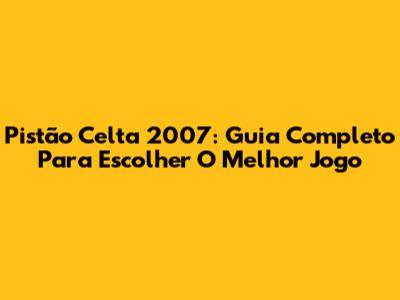 Pistão Celta 2007: Guia Completo Para Escolher O Melhor Jogo