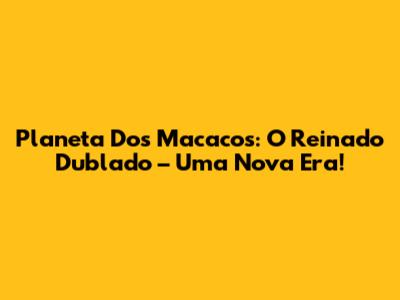 Planeta Dos Macacos: O Reinado Dublado – Uma Nova Era!