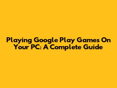 Playing Google Play Games On Your PC: A Complete Guide