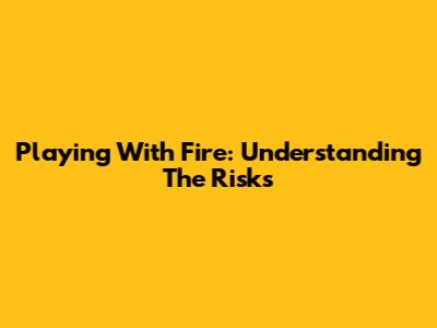 Playing With Fire: Understanding The Risks