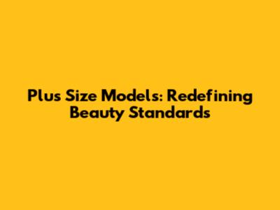 Plus Size Models: Redefining Beauty Standards