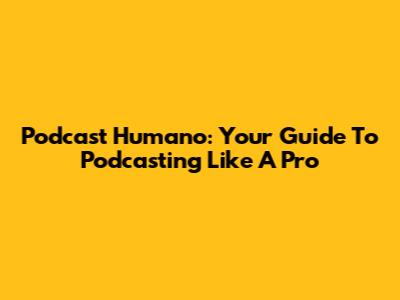 Podcast Humano: Your Guide To Podcasting Like A Pro