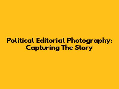 Political Editorial Photography: Capturing The Story