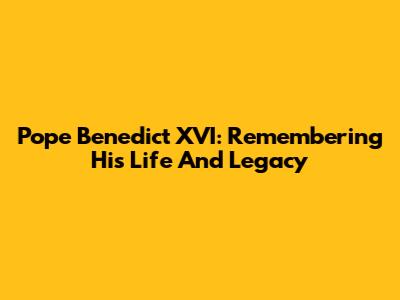 Pope Benedict XVI: Remembering His Life And Legacy