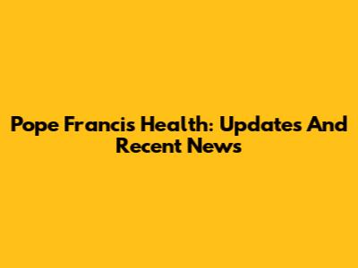 Pope Francis' Health: Updates And Recent News
