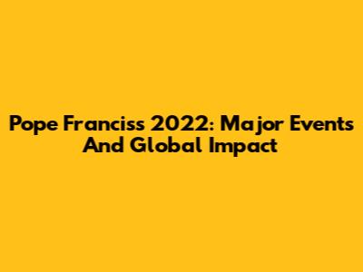Pope Francis's 2022: Major Events And Global Impact