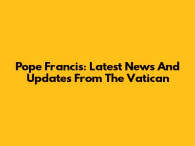 Pope Francis: Latest News And Updates From The Vatican