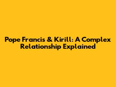 Pope Francis & Kirill: A Complex Relationship Explained
