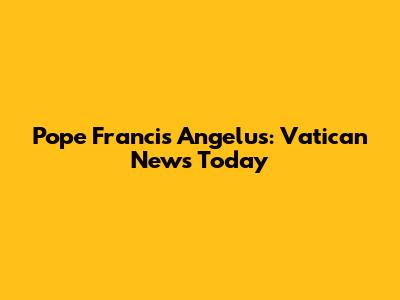Pope Francis Angelus: Vatican News Today