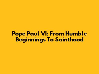 Pope Paul VI: From Humble Beginnings To Sainthood