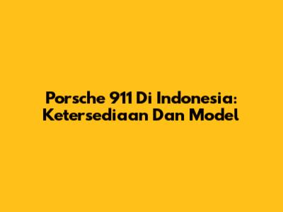 Porsche 911 Di Indonesia: Ketersediaan Dan Model