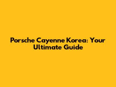 Porsche Cayenne Korea: Your Ultimate Guide