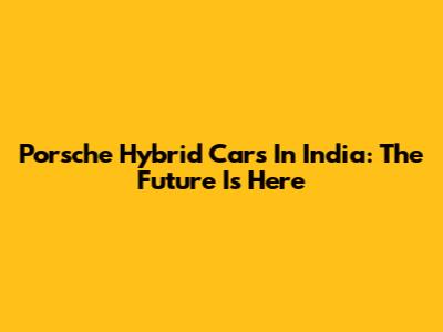 Porsche Hybrid Cars In India: The Future Is Here