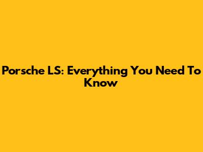 Porsche LS: Everything You Need To Know