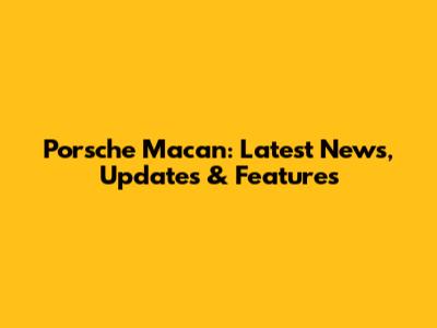 Porsche Macan: Latest News, Updates & Features