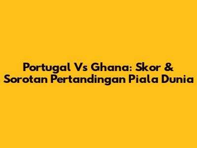 Portugal Vs Ghana: Skor & Sorotan Pertandingan Piala Dunia