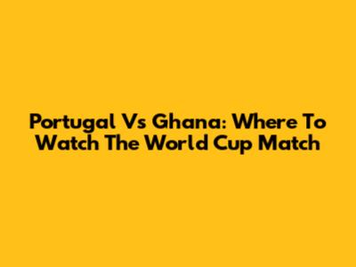 Portugal Vs Ghana: Where To Watch The World Cup Match