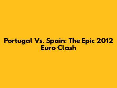 Portugal Vs. Spain: The Epic 2012 Euro Clash