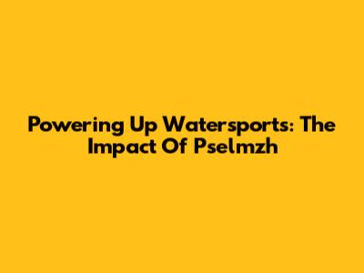 Powering Up Watersports: The Impact Of Pselmzh