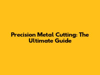 Precision Metal Cutting: The Ultimate Guide