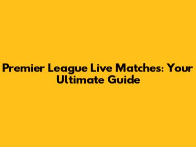 Premier League Live Matches: Your Ultimate Guide