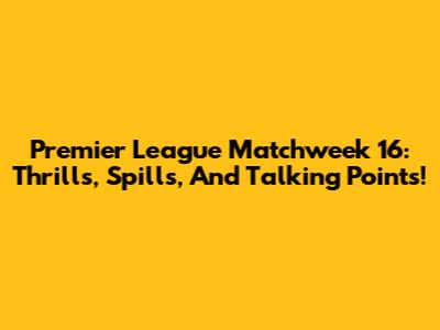 Premier League Matchweek 16: Thrills, Spills, And Talking Points!