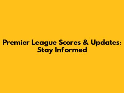 Premier League Scores & Updates: Stay Informed
