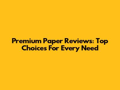 Premium Paper Reviews: Top Choices For Every Need
