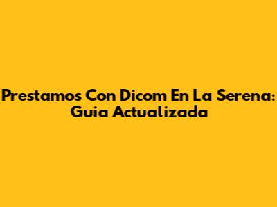 Prestamos Con Dicom En La Serena: Guia Actualizada