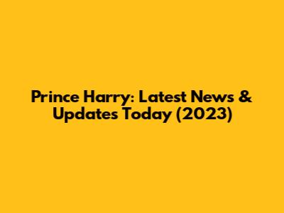 Prince Harry: Latest News & Updates Today (2023)