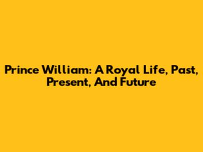 Prince William: A Royal Life, Past, Present, And Future