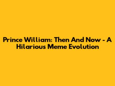 Prince William: Then And Now - A Hilarious Meme Evolution