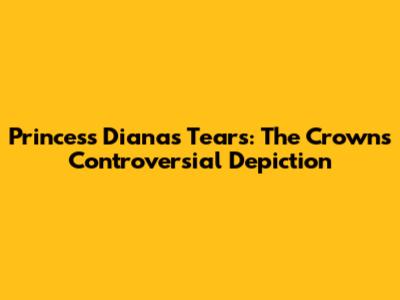 Princess Diana's Tears: The Crown's Controversial Depiction