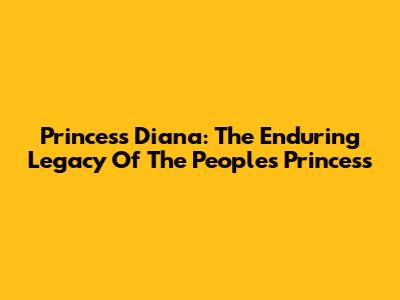 Princess Diana: The Enduring Legacy Of The People's Princess