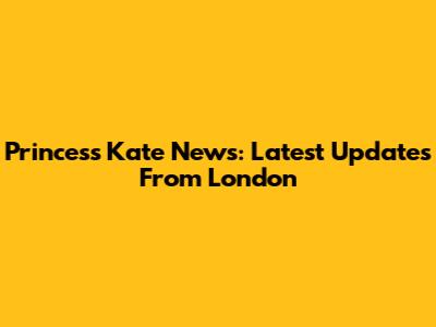 Princess Kate News: Latest Updates From London