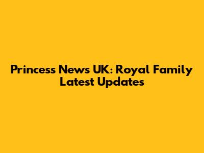 Princess News UK: Royal Family Latest Updates