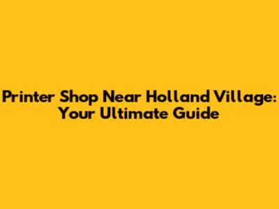 Printer Shop Near Holland Village: Your Ultimate Guide