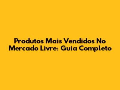 Produtos Mais Vendidos No Mercado Livre: Guia Completo