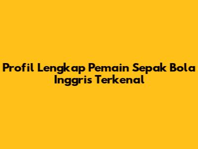 Profil Lengkap Pemain Sepak Bola Inggris Terkenal