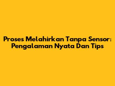 Proses Melahirkan Tanpa Sensor: Pengalaman Nyata Dan Tips