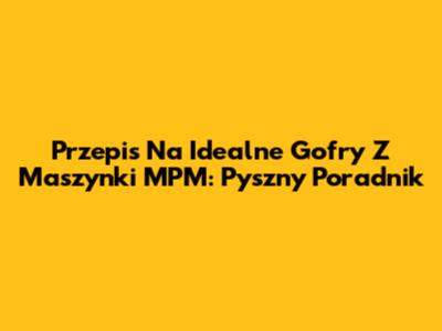 Przepis Na Idealne Gofry Z Maszynki MPM: Pyszny Poradnik