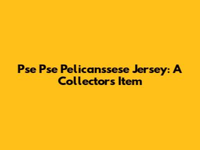 Pse Pse Pelicanssese Jersey: A Collector's Item