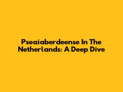 Pseaiaberdeense In The Netherlands: A Deep Dive