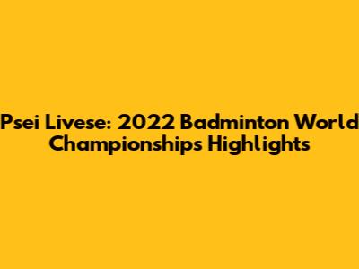 Psei Livese: 2022 Badminton World Championships Highlights