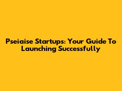 Pseiaise Startups: Your Guide To Launching Successfully