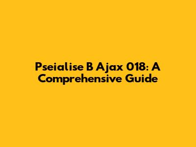 Pseialise B Ajax 018: A Comprehensive Guide