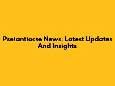 Pseiantiocse News: Latest Updates And Insights