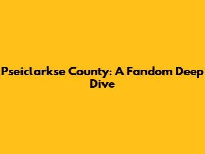 Pseiclarkse County: A Fandom Deep Dive