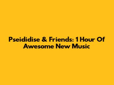 Pseididise & Friends: 1 Hour Of Awesome New Music