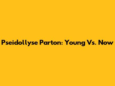 Pseidollyse Parton: Young Vs. Now